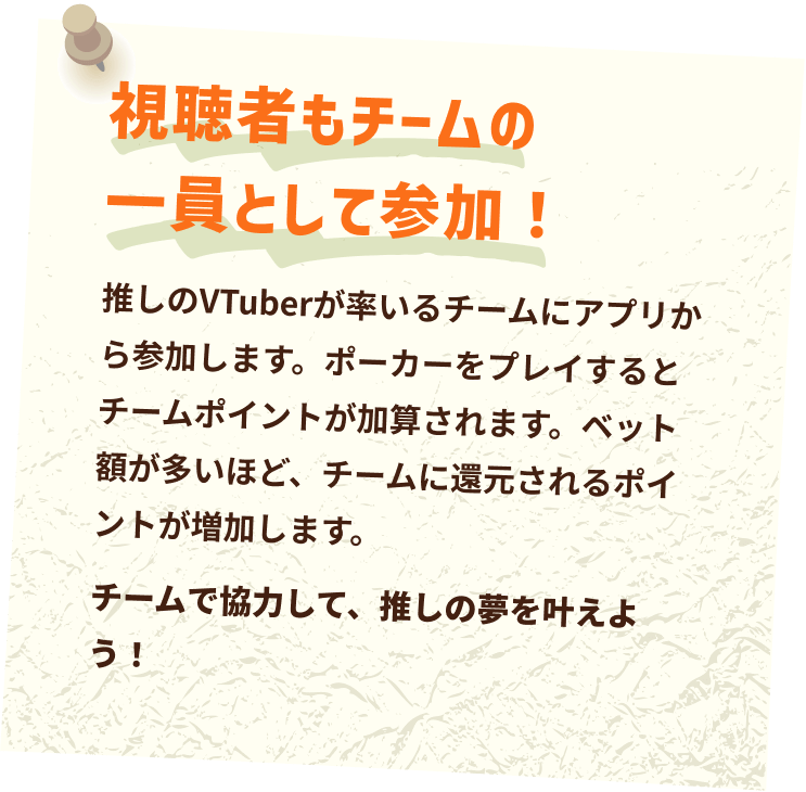 視聴者もチームの一員として参加！チームで協力して、推しの夢を叶えよう！推しのVTuberが率いるチームにアプリから参加します。ポーカーをプレイするとチームポイントが加算されます。ベット額が多いほど、チームに還元されるポイントが増加します。