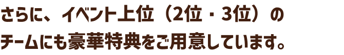 さらに、イベント上位（2位・3位）のチームにも豪華特典をご用意しています。