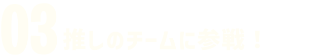03 推しのチームに参戦！